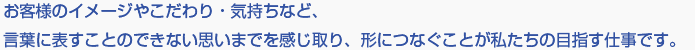 お客様のイメージやこだわり・気持ちなど、言葉に表すことのできない思いまでを感じ取り、形につなぐことが私たちの目指す仕事です。 