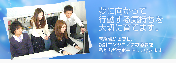 夢に向かって行動する気持ちを大切に育てます。未経験からでも、設計エンジニアになる夢を私たちがサポートしていきます。